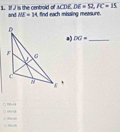 If J is the centrold of △ CDE, DE=52, FC=15, 
and HE=14 , find each missing measure.
a) DG= _ 
DG=14
DG=15
DG=10
DG=20