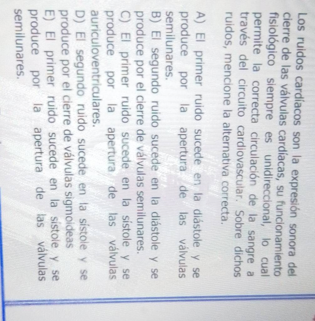 Los ruidos cardíacos son la expresión sonora del
cierre de las válvulas cardíacas, su funcionamiento
fisiológico siempre es unidireccional, lo cual
permite la correcta circulación de la sangre a
través del circuito cardiovascular. Sobre dichos
ruidos, mencione la alternativa correcta.
A) El primer ruido sucede en la diástole y se
produce por la apertura de las válvulas
semilunares.
B) El segundo ruido sucede en la diástole y se
produce por el cierre de válvulas semilunares.
C) El primer ruido sucede en la sístole y se
produce por la apertura de las válvulas
auriculoventriculares.
D) El segundo ruido sucede en la sístole y se
produce por el cierre de válvulas sigmoideas
E) El primer ruido sucede en la sístole y se
produce por la apertura de las válvulas
semilunares.