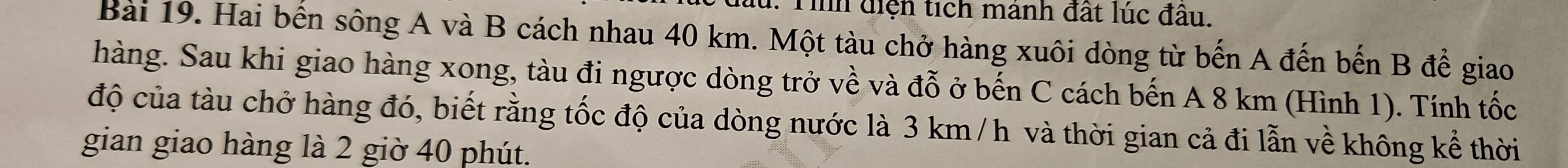 lu. Tình diện tích mảnh đất lúc đầu. 
Bài 19. Hai bến sông A và B cách nhau 40 km. Một tàu chở hàng xuôi dòng từ bến A đến bến B để giao 
hàng. Sau khi giao hàng xong, tàu đi ngược dòng trở về và đỗ ở bến C cách bến A 8 km (Hình 1). Tính tốc 
độ của tàu chở hàng đó, biết rằng tốc độ của dòng nước là 3 km /h và thời gian cả đi lẫn về không kể thời 
gian giao hàng là 2 giờ 40 phút.