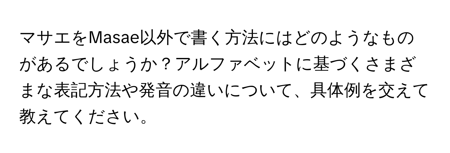 マサエをMasae以外で書く方法にはどのようなものがあるでしょうか？アルファベットに基づくさまざまな表記方法や発音の違いについて、具体例を交えて教えてください。