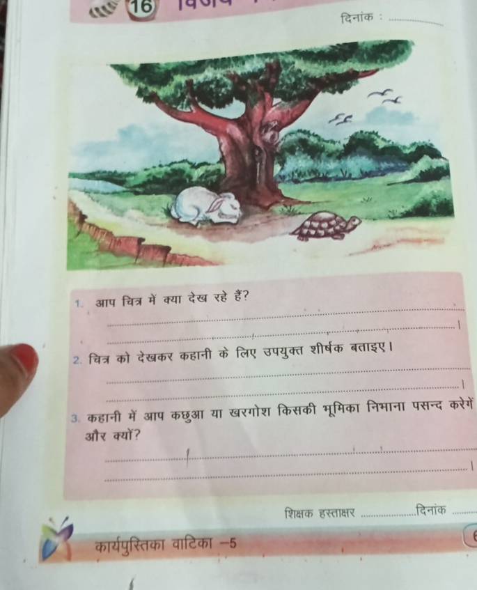 16 
दिनांक :_ 
_ 
1. आप चित्र में क्या देख रहे हैं? 
_1 
_ 
2. चित्र को देखकर कहानी के लिए उपयुक्त शीर्षक बताइए। 
_1 
3. कहानी में आप कछुआ या खरगोश किसकी भूमिका निभाना पसन्द करेगें 
_ 
और क्यों? 
_1 
शिक्षक हस्ताक्षर _दिनांक_ 
कार्यपुस्तिका वाटिका -5