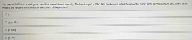 You deposit $500 into a savings account that earns interest annually. The function g(x)=500(1.06)^x can be used to find the amount of money in the savings account, g(x) , after x years.
What is the range of the function in the context of the problem?
)R
(500,∈fty )
[0,500]
(0,∈fty )