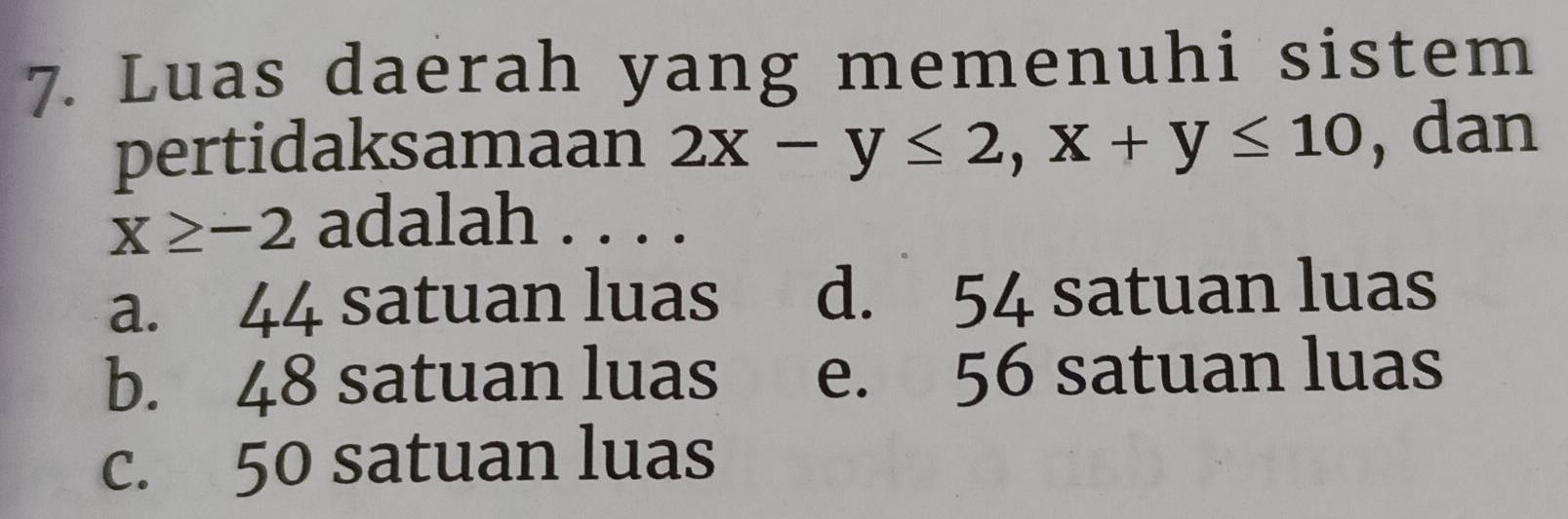 Luas daerah yang memenuhi sistem
pertidaksamaan 2x-y≤ 2, x+y≤ 10 , dan
x≥ -2 adalah . . . .
a. 44 satuan luas d. 54 satuan luas
b. 48 satuan luas e. 56 satuan luas
c. 50 satuan luas