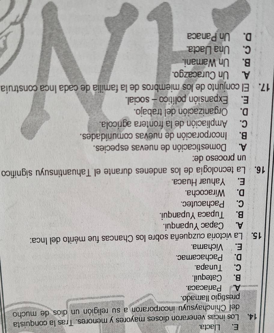 E. Llacta.
14. Los incas veneraron dioses mayores y menores. Tras la conquista
del Chinchaysuyu incorporaron a su religión un dios de mucho
prestigio llamado.
A. Pariacaca.
B. Catequil.
C. Tunapa.
D. Pachacamac.
E. Vichama.
15. La victoria cuzqueña sobre los Chancas fue mérito del Inca:
A. Capac Yupanqui.
B. Tupaca Yupanqui.
C. Pachacutec.
D. Wiracocha.
E. Yahuar Huaca.
16. La tecnología de los andenes durante el Tahuantinsuyu significo
un proceso de:
A. Domesticación de nuevas especies.
B. Incorporación de nuevas comunidades.
C. Ampliación de la frontera agrícola.
D. Organización del trabajo.
E. Expansión político - social.
17. El conjunto de los miembros de la familia de cada Inca construía
A. Un Curacazgo.
B. Un Wamani.
C. Una Llacta.
D. Un Panaca