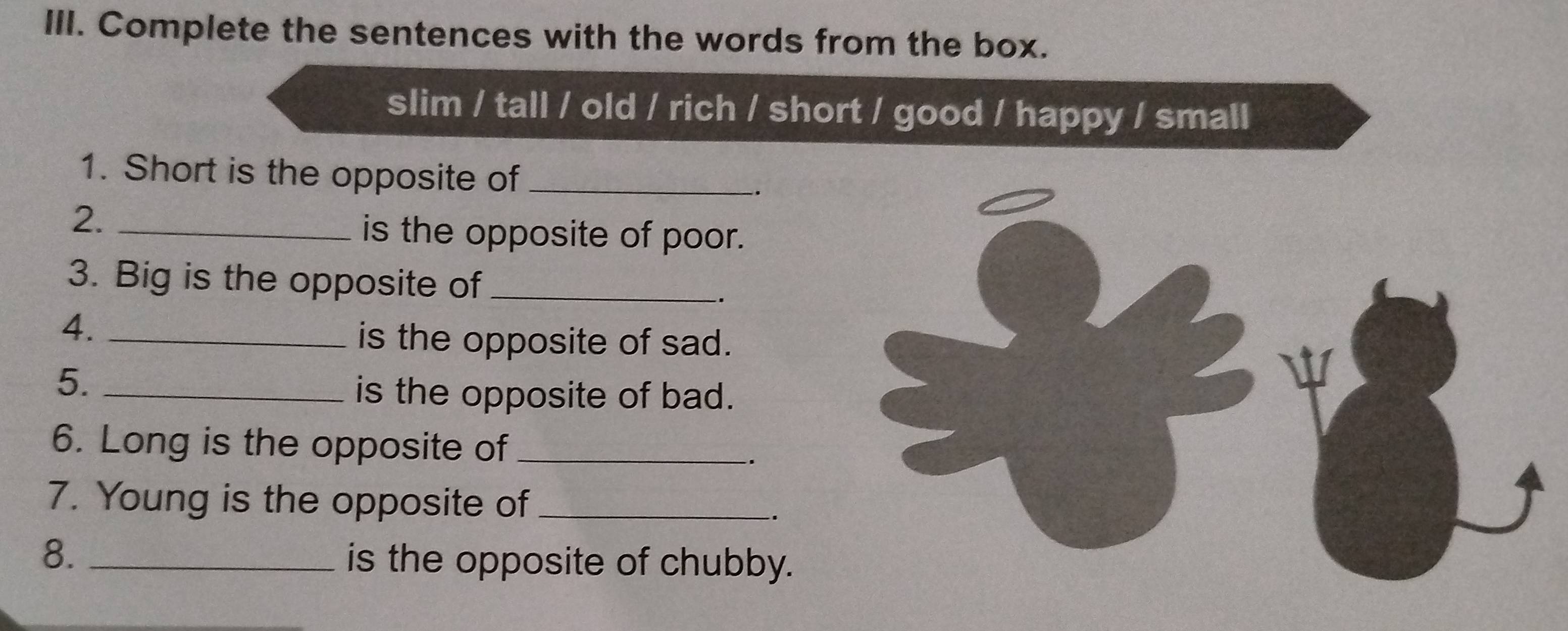 Complete the sentences with the words from the box. 
slim / tall / old / rich / short / good / happy / small 
1. Short is the opposite of_ 
2._ 
is the opposite of poor. 
3. Big is the opposite of_ 
4._ 
is the opposite of sad. 
5._ 
is the opposite of bad. 
6. Long is the opposite of_ 
. 
7. Young is the opposite of_ 
. 
8. _is the opposite of chubby.