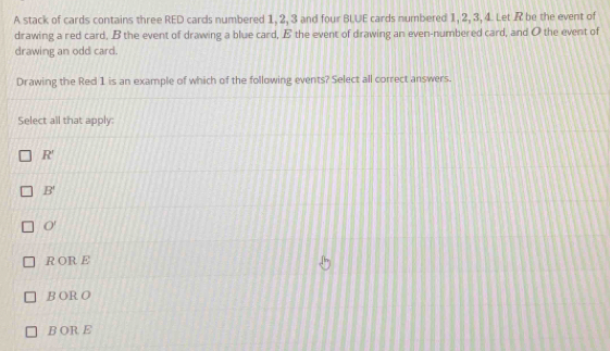 A stack of cards contains three RED cards numbered 1, 2, 3 and four BLUE cards numbered 1, 2, 3, 4. Let R be the event of
drawing a red card, B the event of drawing a blue card, E the event of drawing an even-numbered card, and O the event of
drawing an odd card.
Drawing the Red 1 is an example of which of the following events? Select all correct answers.
Select all that apply
R'
B'
O'
R OR E
B OR O
B OR E