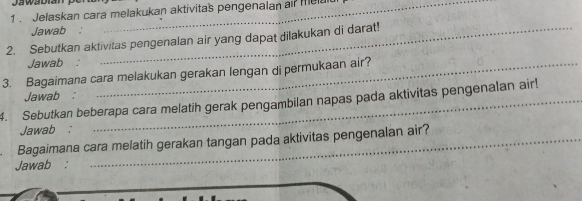 1 . Jelaskan cara melakukan aktivitas pengenalan ar me 
Jawab : 
2. Sebutkan aktivitas pengenalan air yang dapat dilakukan di darat! 
Jawab : 
3. Bagaimana cara melakukan gerakan lengan di permukaan air? 
Jawab : 
4. Sebutkan beberapa cara melatih gerak pengambilan napas pada aktivitas pengenalan air! 
Jawab : 
Bagaimana cara melatih gerakan tangan pada aktivitas pengenalan air? 
Jawab :