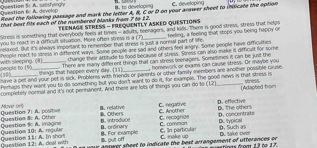 satisly
Question 5:A . satisfyingly
Question 6:A . develop B. to developing C. developing
Read the following passage and mark the letter A, B, C or D on your answer sheet to indicate the option
that best fits each of the numbered blanks from 7 to 12.
TEENAGE STRESS - FREQUENTLY ASKED QUESTIONS
Stress is something that everybody feels at times - adults, teenagers, and kids. There is good stress, stress that helps
you to react in a difficult situation. More often stress is a (7)_ feeling, a feeling that stops you being happy or
relaxed. But it's always important to remember that stress is just a normal part of life.
People react to stress in different ways. Some people are sad and others feel angry. Some people have difficulties
with sleeping. (8) change their attitude to food because of stress. Stress can also make it difficult for some
people to (9) . There are many different things that can stress teenagers. Sometimes it can be just the
(10)_ _things that happen every day. (11)_ , homework or exams can cause stress. Or maybe you
have a pet and your pet is sick. Problems with friends or parents or other family members are another possible cause.
Perhaps they want you to do something but you don't want to do it, for example. The good news is that stress is
(Adapted from
completely normal and it's not permanent. And there are lots of things you can do to (12)_ stress.
Move on)
Question 7:A . positive B. relative C. negative D. effective
Question 8:A . Other B. Others C. Another D. The others
Question 9:A imagine B. introduce C. recognize D. concentrate
Question 10: A. regular B. ordinary C. common D. typical
Question 11: A. In short B. For example C. In particular D. Such as
C. make up
Question 12: A. deal with B. put off D. take over
our answer sheet to indicate the best arrangement of utterances or 
o tions from 13 to 17.