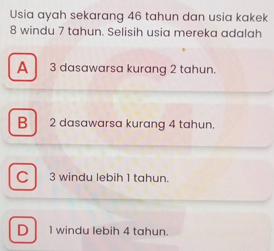 Usia ayah sekarang 46 tahun dan usia kakek
8 windu 7 tahun. Selisih usia mereka adalah
A 3 dasawarsa kurang 2 tahun.
B 2 dasawarsa kurang 4 tahun.
C 3 windu lebih 1 tahun.
D 1 windu lebih 4 tahun.