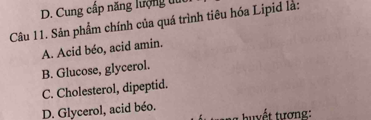 D. Cung cấp năng lượng tút
Câu 11. Sản phẩm chính của quá trình tiêu hóa Lipid là:
A. Acid béo, acid amin.
B. Glucose, glycerol.
C. Cholesterol, dipeptid.
D. Glycerol, acid béo.
g h y ết tương: