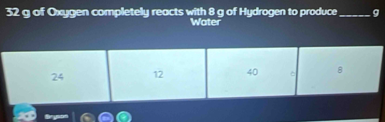 32 g of Oxygen completely reacts with 8 g of Hydrogen to produce _g
Water
24
12
40 6 8
Bryson