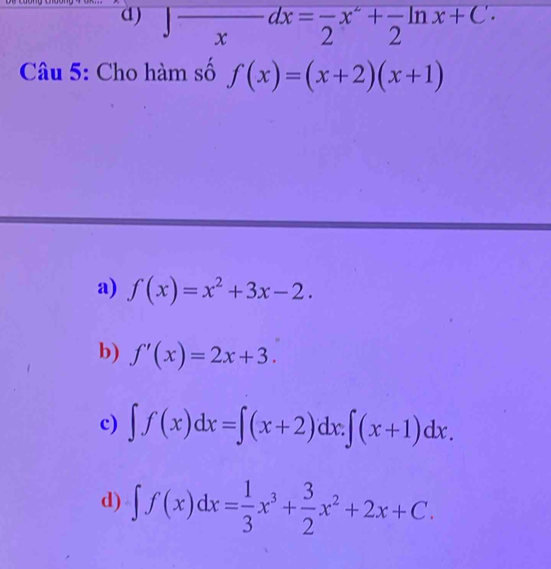 d) ∈t frac xdx=frac 2x^2+frac 2ln x+C·
Câu 5: Cho hàm số f(x)=(x+2)(x+1)
a) f(x)=x^2+3x-2.
b) f'(x)=2x+3.
c) ∈t f(x)dx=∈t (x+2)dx.∈t (x+1)dx.
d) ∈t f(x)dx= 1/3 x^3+ 3/2 x^2+2x+C.