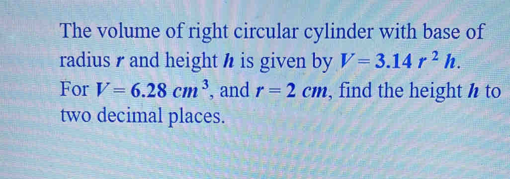 The volume of right circular cylinder with base of 
radius r and height h is given by V=3.14r^2h. 
For V=6.28cm^3 , and r=2cm , find the height h to 
two decimal places.