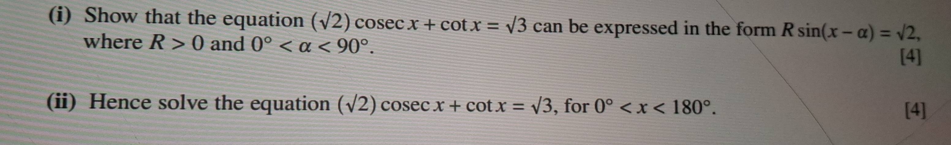 Show that the equation (sqrt(2))cosec x+cot x=surd 3 C can be expressed in the form . Rsin (x-alpha )=sqrt(2), 
where R>0 and 0° <90°. 
[4] 
(ii) Hence solve the equation (sqrt(2))cos ec. x+cot x=sqrt(3) , for 0° . 
[4]