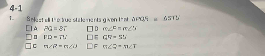 4-1
1. Select all the true statements given that △ PQR≌ △ STU
A PQ=ST D m∠ P=m∠ U
B PQ=TU E QR=SU
C m∠ R=m∠ U F m∠ Q=m∠ T