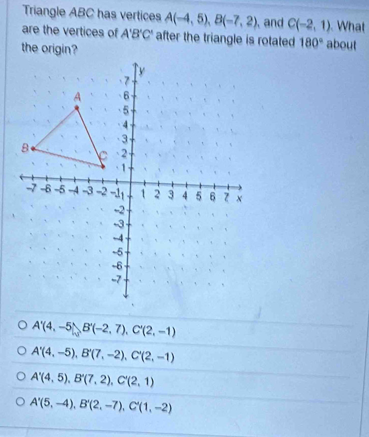 Triangle ABC has vertices A(-4,5), B(-7,2) and C(-2,1) What
are the vertices of A'B'C' after the triangle is rotated 180° about
A'(4,-5), B'(-2,7), C'(2,-1)
A'(4,-5), B'(7,-2), C'(2,-1)
A'(4,5), B'(7,2), C'(2,1)
A'(5,-4), B'(2,-7), C'(1,-2)