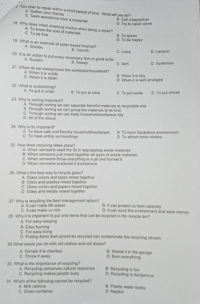 You plan to repair within a short period of time. What will you do?
A. Gather your friends
C. Seek assistance from a carpenter
B. Call a bayanihan
D. Try to repair alone
18. Why does initial checking involve when doing a repair?
A To know the cost of materials
C To be free
B. To ignore
D To be happy
19 What is an example of water based finished?
A Shellac B Varnish C Latex D. Lacquer
20. It is an action to put every necessary item in good order
A. Sustain B Sweep C Sort D Systemize
21 When do we sweep/clean the workplace/household?
A. When it is untidy
C When it is clean B When it is tidy
D. When it is well arranged
22 What is systemizing?
A To put in order B To put at ease C To put aside D To put ahead
23 Why is sorting important?
A. Through sorting we can separate harmful materials to recyclable one
B. Through sorting we can group the materials to its kind
C. Through sorting we can keep household/workplace tidy
D All of the above
24 Why is 5s important?
A To have safe and friendly household/workplace B. To have hazardous environment
C To have untidy surroundings D. To attract more visitors
25. How does recycling takes place?
A When someone used the 5s in segregating waste materials
B. When someone just mixed together all types of waste materials
C When someone throw everything in a pit and burned it
D. When someone scattered it everywhere
26. What's the best way to recycle glass?
A Glass colors and types mixed together
B. Glass and plastics mixed together
C. Glass colors and papers mixed together
D. Glass and metals mixed together
27. Why is recycling the best management option?
A. It can make life easier B. It can protect us from calamity
C. It can make us rich D It can save the environment and save money
28. Why it is important to put only items that can be recycled in the recycle bin?
A. For easy keeping
B. Easy burning
C For easy living
D Putting items that cannot be recycled can contaminate the recycling stream
29.What would you do with old clothes and old shoes?
A. Donate it to charities
B. Stored it in the garage
C. Throw it away D. Burn everything
30. What is the importance of recycling? B. Recycling is fun
A Recycling conserves natural resources
C. Recycling makes people busy D. Recycling is dangerous
31 Which of the following cannot be recycled?
A Milk cartons B. Plastic water bottle
C Glass container D. Napkin