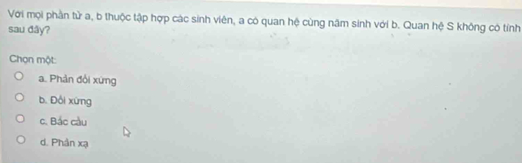 Với mọi phần tử a, b thuộc tập hợp các sinh viên, a có quan hệ cùng năm sinh với b. Quan hệ S không có tính
sau đây?
Chọn một
a. Phản đổi xứng
b. Đồi xứng
c. Bắc cầu
d. Phản xạ