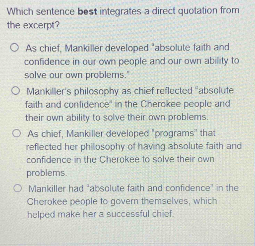 Which sentence best integrates a direct quotation from
the excerpt?
As chief, Mankiller developed "absolute faith and
confidence in our own people and our own ability to
solve our own problems."
Mankiller’s philosophy as chief reflected “absolute
faith and confidence" in the Cherokee people and
their own ability to solve their own problems.
As chief, Mankiller developed “programs” that
reflected her philosophy of having absolute faith and
confidence in the Cherokee to solve their own
problems.
Mankiller had “absolute faith and confidence” in the
Cherokee people to govern themselves, which
helped make her a successful chief.