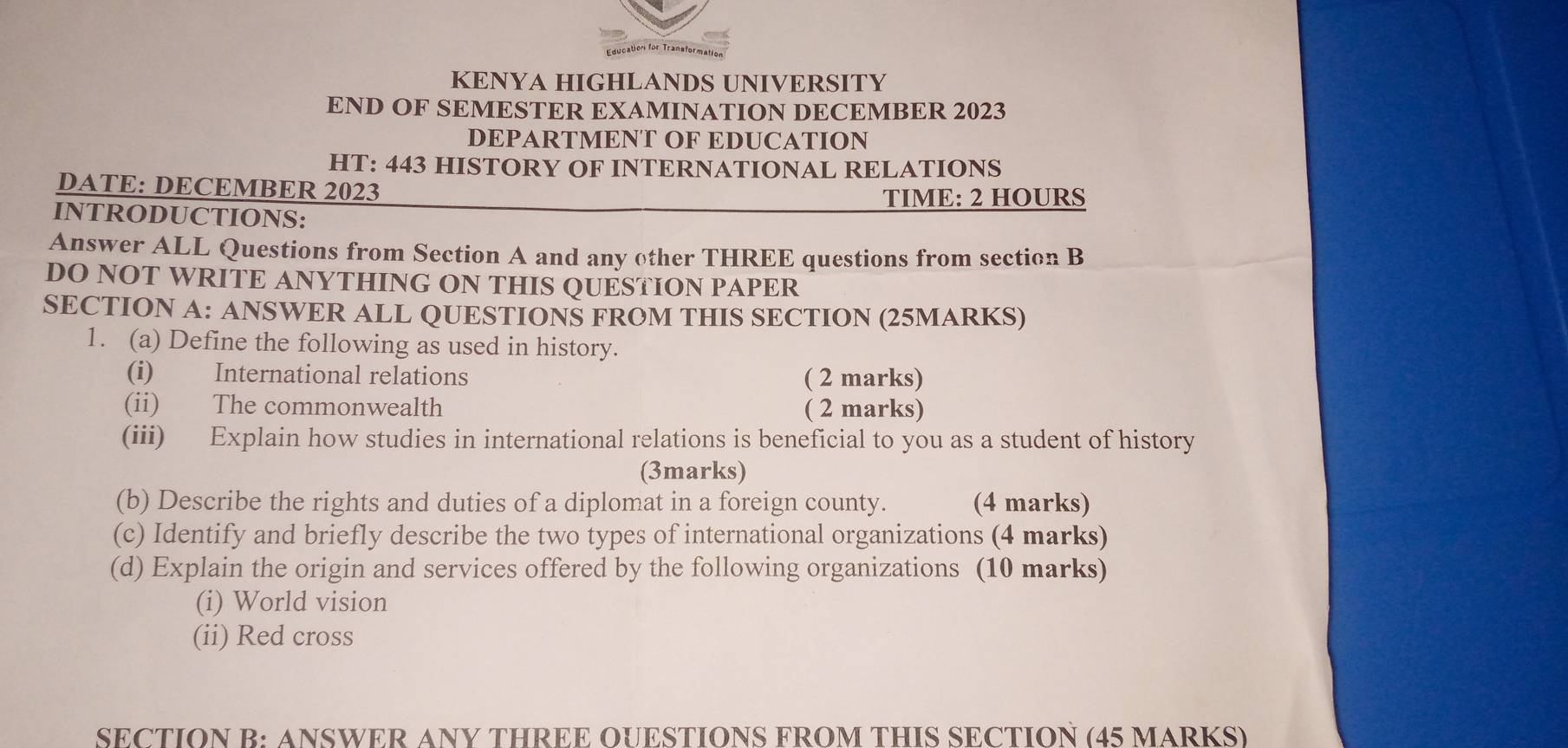 ucation for Transformat 
KENYA HIGHLANDS UNIVERSITY 
END OF SEMESTER EXAMINATION DECEMBER 2023 
DEPARTMENT OF EDUCATION 
HT: 443 HISTORY OF INTERNATIONAL RELATIONS 
DATE: DECEMBER 2023 TIME: 2 HOURS
INTRODUCTIONS: 
Answer ALL Questions from Section A and any other THREE questions from section B 
DO NOT WRITE ANYTHING ON THIS QUESTION PAPER 
SECTION A: ANSWER ALL QUESTIONÑ FROM THIS SECTION (25MARKS) 
1. (a) Define the following as used in history. 
(i) International relations ( 2 marks) 
(ii) The commonwealth ( 2 marks) 
(iii) Explain how studies in international relations is beneficial to you as a student of history 
(3marks) 
(b) Describe the rights and duties of a diplomat in a foreign county. (4 marks) 
(c) Identify and briefly describe the two types of international organizations (4 marks) 
(d) Explain the origin and services offered by the following organizations (10 marks) 
(i) World vision 
(ii) Red cross 
SECTION B: ANSWER ANY THREE OUESTIONS FROM THIS SECTION (45 MARKS)