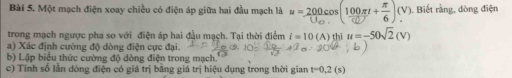 Một mạch điện xoay chiều có điện áp giữa hai đầu mạch là u = 200. cos(100+)(Y). Biết rằng, dòng điện 
trong mạch ngược pha so với điện áp hai đầu mạch. Tại thời điểm i=10(A) thì u=-50sqrt(2)(V)
a) Xác định cường độ dòng điện cực đại. 
b) Lập biểu thức cường độ dòng điện trong mạch. 
c) Tính số lần dòng điện có giá trị bằng giá trị hiệu dụng trong thời gian t=0,2(s)