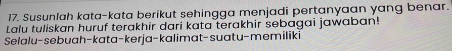 Susunlah kata-kata berikut sehingga menjadi pertanyaan yang benar. 
Lalu tuliskan huruf terakhir dari kata terakhir sebagai jawaban! 
Selalu-sebuah-kata-kerja-kalimat-suatu-memiliki