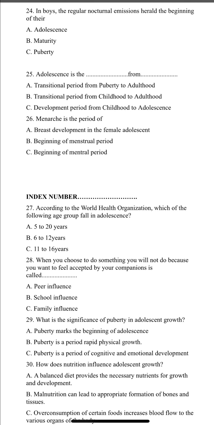 In boys, the regular nocturnal emissions herald the beginning
of their
A. Adolescence
B. Maturity
C. Puberty
25. Adolescence is the _from_
A. Transitional period from Puberty to Adulthood
B. Transitional period from Childhood to Adulthood
C. Development period from Childhood to Adolescence
26. Menarche is the period of
A. Breast development in the female adolescent
B. Beginning of menstrual period
C. Beginning of mentral period
INDEX NUMBER
27. According to the World Health Organization, which of the
following age group fall in adolescence?
A. 5 to 20 years
B. 6 to 12years
C. 11 to 16years
28. When you choose to do something you will not do because
you want to feel accepted by your companions is
called_
A. Peer influence
B. School influence
C. Family influence
29. What is the significance of puberty in adolescent growth?
A. Puberty marks the beginning of adolescence
B. Puberty is a period rapid physical growth.
C. Puberty is a period of cognitive and emotional development
30. How does nutrition influence adolescent growth?
A. A balanced diet provides the necessary nutrients for growth
and development.
B. Malnutrition can lead to appropriate formation of bones and
tissues.
C. Overconsumption of certain foods increases blood flow to the
various organs of