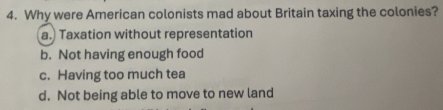 Why were American colonists mad about Britain taxing the colonies?
a. Taxation without representation
b. Not having enough food
c. Having too much tea
d. Not being able to move to new land