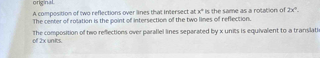 original.
A composition of two reflections over lines that intersect at x° is the same as a rotation of 2x°.
The center of rotation is the point of intersection of the two lines of reflection.
The composition of two reflections over parallel lines separated by x units is equivalent to a translatic
of 2x units.