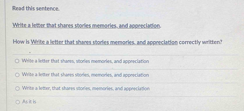 Read this sentence.
Write a letter that shares stories memories, and appreciation.
How is Write a letter that shares stories memories, and appreciation correctly written?
Write a letter that shares, stories memories, and appreciation
Write a letter that shares stories, memories, and appreciation
Write a letter, that shares stories, memories, and appreciation
As it is