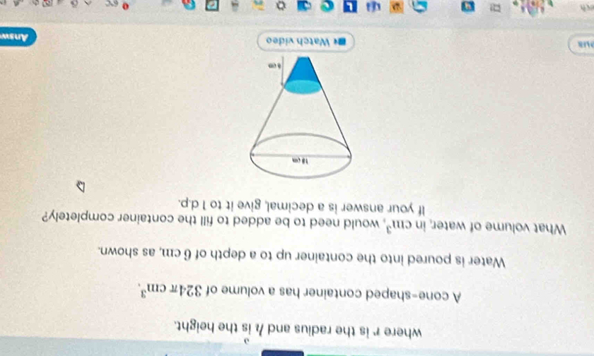 where r is the radius and h is the height. 
A cone-shaped container has a volume of 324π cm^3. 
Water is poured into the container up to a depth of 6 cm, as shown. 
What volume of water, in cm^3 , would need to be added to fill the container completely? 
If your answer is a decimal, give it to 1 d.p. 
8 Watch video Answ 
ch