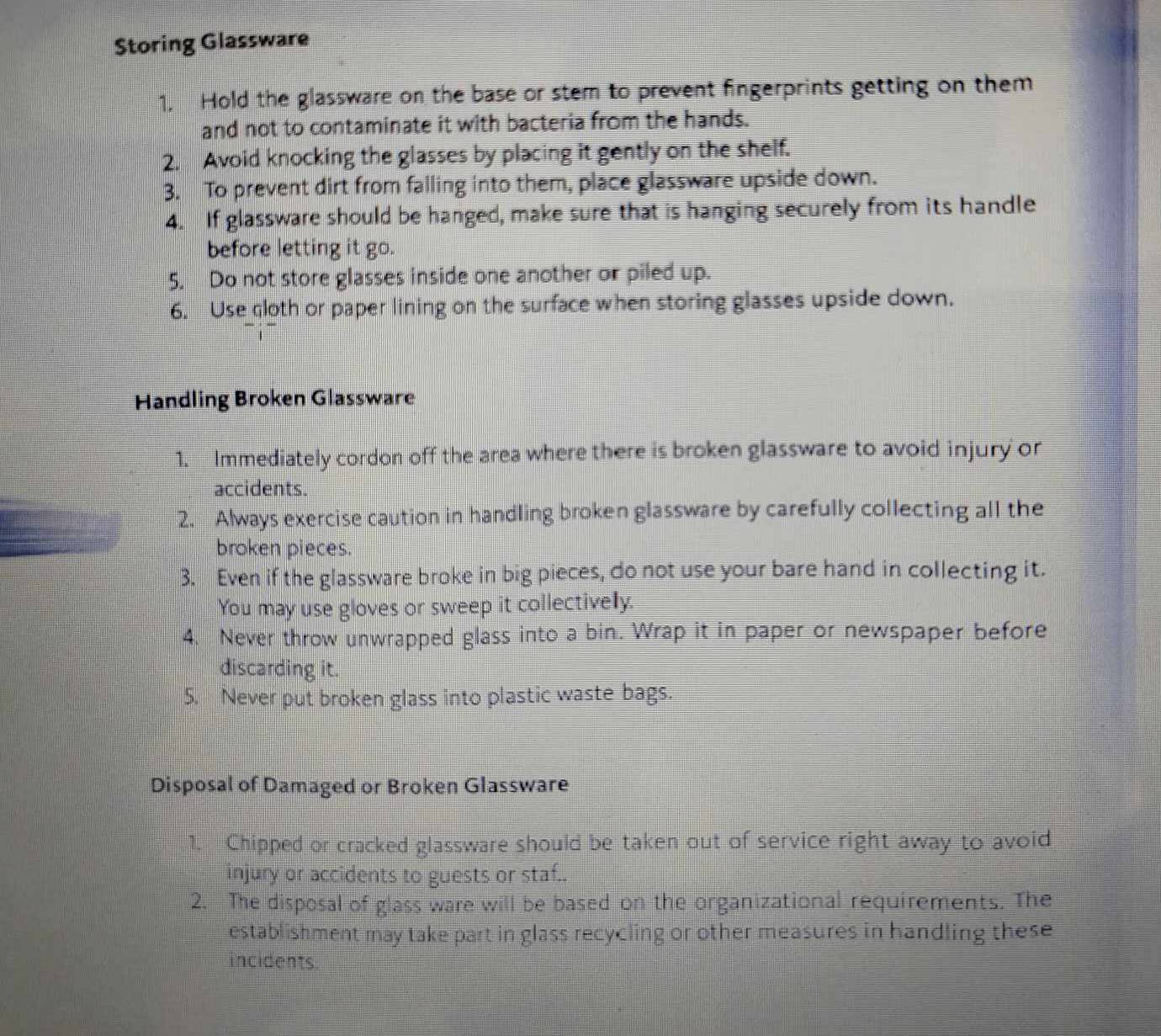 Storing Glassware 
1. Hold the glassware on the base or stem to prevent fingerprints getting on them 
and not to contaminate it with bacteria from the hands. 
2. Avoid knocking the glasses by placing it gently on the shelf. 
3. To prevent dirt from falling into them, place glassware upside down. 
4. If glassware should be hanged, make sure that is hanging securely from its handle 
before letting it go. 
5. Do not store glasses inside one another or piled up. 
6. Use cloth or paper lining on the surface when storing glasses upside down. 
Handling Broken Glassware 
1. Immediately cordon off the area where there is broken glassware to avoid injury or 
accidents. 
2. Always exercise caution in handling broken glassware by carefully collecting all the 
broken pieces. 
3. Even if the glassware broke in big pieces, do not use your bare hand in collecting it. 
You may use gloves or sweep it collectively. 
4. Never throw unwrapped glass into a bin. Wrap it in paper or newspaper before 
discarding it. 
5. Never put broken glass into plastic waste bags. 
Disposal of Damaged or Broken Glassware 
1. Chipped or cracked glassware should be taken out of service right away to avoid 
injury or accidents to guests or staf.. 
2. The disposal of glass ware will be based on the organizational requirements. The 
establishment may take part in glass recycling or other measures in handling these 
incidents