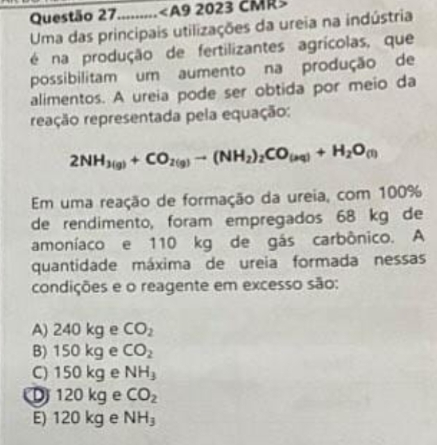 Questão 27......... 2023 CMR
Uma das principais utilizações da ureia na indústria
é na produção de fertilizantes agrícolas, que
possibilitam um aumento na produção de
alimentos. A ureia pode ser obtida por meio da
reação representada pela equação:
2NH_3(g)+CO_2(g)to (NH_2)_2CO_(aq)+H_2O_(l)
Em uma reação de formação da ureia, com 100%
de rendimento, foram empregados 68 kg de
amoníaco e 110 kg de gás carbônico. A
quantidade máxima de ureia formada nessas
condições e o reagente em excesso são:
A) 240 kg e CO_2
B) 150 kg e CO_2
C) 150 kg e NH_3
D 120 kg e CO_2
E) 120 kg e NH_3