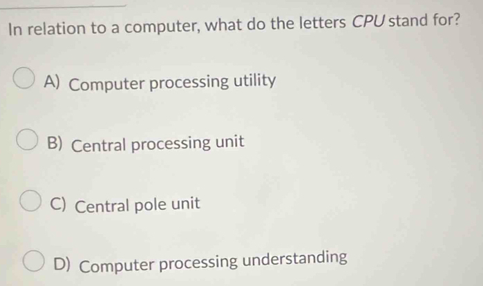 In relation to a computer, what do the letters CPU stand for?
A) Computer processing utility
B) Central processing unit
C) Central pole unit
D) Computer processing understanding