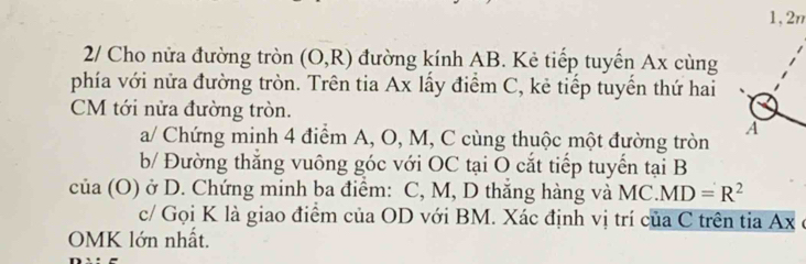 1,2n 
2/ Cho nửa đường tròn (O,R) đường kính AB. Kẻ tiếp tuyến Ax cùng 
phía với nửa đường tròn. Trên tia Ax lấy điểm C, kẻ tiếp tuyến thứ hai 
CM tới nửa đường tròn. 
A 
a/ Chứng minh 4 điểm A, O, M, C cùng thuộc một đường tròn 
b/ Đường thắng vuông góc với OC tại O cắt tiếp tuyến tại B
của (O) ở D. Chứng minh ba điểm: C, M, D thăng hàng và MC. MD=R^2
c/ Gọi K là giao điểm của OD với BM. Xác định vị trí của C trên tia Ax ở 
OMK lớn nhất.