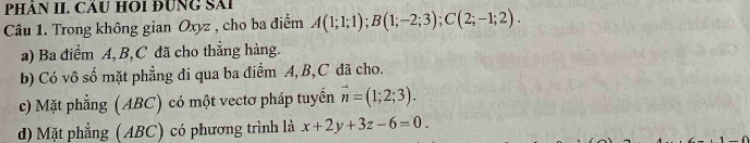 PHÂN II. CầU HOI ĐUNG Sải
Câu 1. Trong không gian Oxyz , cho ba điểm A(1;1;1); B(1;-2;3); C(2;-1;2).
a) Ba điểm A, B, C đã cho thẳng hàng.
b) Có vô số mặt phẳng di qua ba điểm A, B, C đã cho.
c) Mặt phẳng (ABC) có một vectơ pháp tuyển vector n=(1;2;3).
d) Mặt phẳng (ABC) có phương trình là x+2y+3z-6=0.