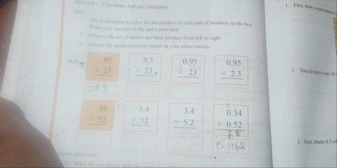 Materials: Calculator, ball pen, and paper 
1. First, draw a represention 
Steps: 
1. Use a calculator to solve for the product of each pair of numbers in the box. 
Write your answers in the space provided. 
2. Observe the set of factors and their product from left to right. 
3. Answer the guide questions based on your observations.
beginarrayr 95 * 23 hline endarray beginarrayr 9.5 * 23 hline endarray _+ beginarrayr 0.95 * 23 hline endarray beginarrayr 0.95 * 2.3 hline endarray
2. Then divide 0.6 into 10.
beginarrayr 34 * 52 hline endarray beginarrayr 3.4 * 52 hline endarray beginarrayr 3.4 * 5.2 hline endarray beginarrayr 0.34 * 0.52 hline endarray
3. Next, shade 0.3 o 
Guide Questions 
1. What do you notice with the