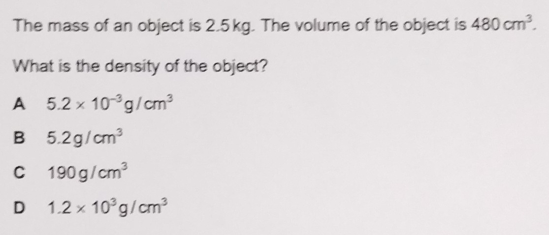 The mass of an object is 2.5kg. The volume of the object is 480cm^3. 
What is the density of the object?
A 5.2* 10^(-3)g/cm^3
B 5.2g/cm^3
C 190g/cm^3
D 1.2* 10^3g/cm^3