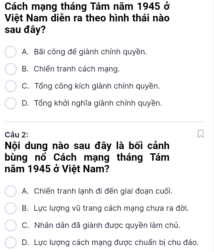 Cách mạng tháng Tám năm 1945 ở
Việt Nam diễn ra theo hình thái nào
sau đây?
A. Bãi công để giành chính quyền.
B. Chiến tranh cách mạng.
C. Tổng công kích giành chính quyền.
D. Tổng khởi nghĩa giành chính quyền.
Câu 2:
Nội dung nào sau đây là bối cảnh
bùng nổ Cách mạng tháng Tám
năm 1945 ở Việt Nam?
A. Chiến tranh lạnh đi đến giai đoạn cuối.
B. Lực lượng vũ trang cách mạng chưa ra đời.
C. Nhân dân đã giành được quyền làm chủ.
D. Lực lượng cách mạng được chuẩn bị chu đáo.