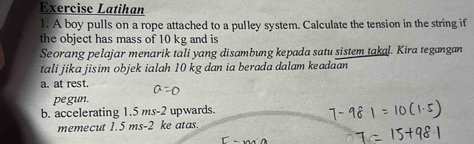 Exercise Latihan 
1. A boy pulls on a rope attached to a pulley system. Calculate the tension in the string if 
the object has mass of 10 kg and is 
Seorang pelajar menarik tali yang disambung kepada satu sistem takal. Kira tegangan 
tali jika jisim objek ialah 10 kg dan ia berada dalam keadaan 
a. at rest. 
pegun. 
b. accelerating 1.5 ms-2 upwards. 
memecut 1.5 ms-2 ke atas.