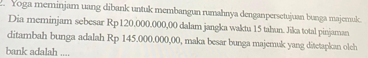 Yoga meminjam uang dibank untuk membangun rumahnya denganpersetujuan bunga majemuk. 
Dia meminjam sebesar Rp120.000.000,00 dalam jangka waktu 15 tahun. Jika total pinjaman 
ditambah bunga adalah Rp 145.000.000,00, maka besar bunga majemuk yang ditetapkan oleh 
bank adalah ....