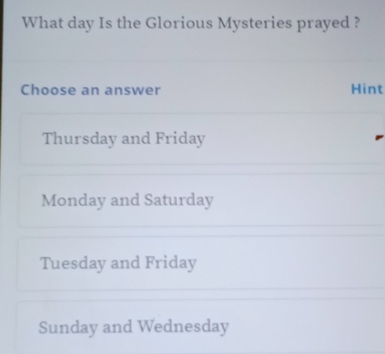 What day Is the Glorious Mysteries prayed ?
Choose an answer Hint
Thursday and Friday
Monday and Saturday
Tuesday and Friday
Sunday and Wednesday