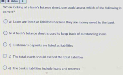 ) Listen
When looking at a bank's balance sheet, one could assess which of the following is
correct?
a) Loans are listed as liabilities because they are money owed to the bank
b) A bank's balance sheet is used to keep track of outstanding loans
c) Customer's deposits are listed as liabilities
d) The total assets should exceed the total liabilities
e) The bank's liabilities include loans and reserves