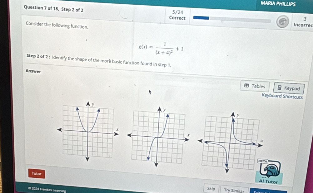 MARIA PHILLIPS 
Question 7 of 18, Step 2 of 2 5/24 
3 
Correct Incorrec 
Consider the following function.
g(x)=frac 1(x+4)^2+1
Step 2 of 2 : Identify the shape of the morè basic function found in step 1. 
Answer 
Tables Keypad 
Keyboard Shortcuts 
Tutor 
Al Tutor 
© 2024 Hawkes Learning 
Skip Try Similar