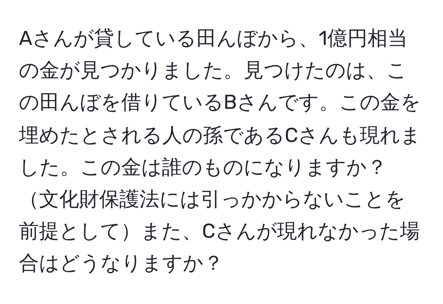 Aさんが貸している田んぼから、1億円相当の金が見つかりました。見つけたのは、この田んぼを借りているBさんです。この金を埋めたとされる人の孫であるCさんも現れました。この金は誰のものになりますか？文化財保護法には引っかからないことを前提としてまた、Cさんが現れなかった場合はどうなりますか？