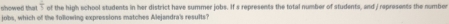 showed that frac 3 of the high school students in her district have summer jobs. If s represents the total number of students, and / represents the number 
jobs, which of the following expressions matches Alejandra's results?