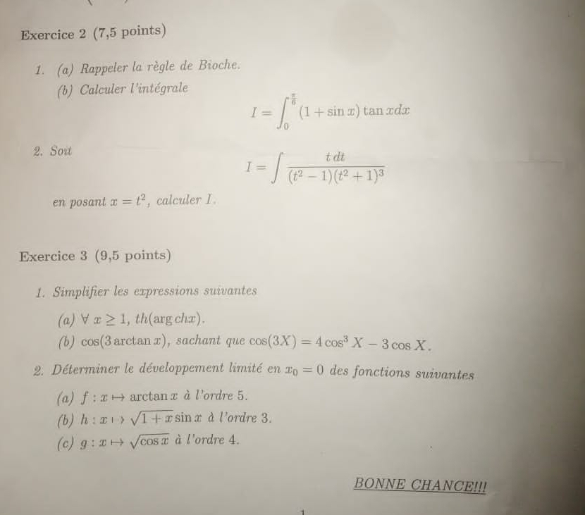 (7,5 points) 
1. (a) Rappeler la règle de Bioche. 
(b) Calculer l'intégrale
I=∈t _0^((frac π)6)(1+sin x)tan xdx
2. Soit
I=∈t frac tdt(t^2-1)(t^2+1)^3
en posant x=t^2 , calculer I. 
Exercice 3 (9,5 points) 
1. Simplifier les expressions suivantes 
(a) ∀ x≥ 1 ,th(argchx). 
(b) cos(3 arctan x), sachant que cos (3X)=4cos^3X-3cos X. 
2. Déterminer le développement limité en x_0=0 des fonctions suivantes 
(a) ƒ : x → arctan x à l'ordre 5. 
(b) h : x ぃ sqrt(1+x)sin x à l'ordre 3. 
(c) g:xto sqrt(cos x) à l'ordre 4. 
BONNE CHANCE!!!