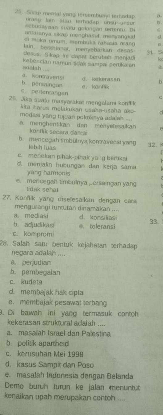 Sikap mental yang tersembunyi terhadap a.
orang lain atau terhadap unsur-unsu b.
kebudayaan suatu golongan tertentu. Di c.
antaranya sikap menghasut, menyangkal d.
di muka umum, membuka rahasia orang e.
lain, berkhianat, menyebarkan desas- 31. S
desus. Sikap ini dapat berubah menjadi k
kebencian namun tidak sampai pertikaian a
adalah ....
a. kontravensi d. kekerasan b
b. persaingan e.konflik
c. pertentangan
C
26. Jika suatu masyarakat mengalami konflik
kita harus melakukan usaha-usaha ako- d
modasi yang tujuan pokoknya adalah ....
a. menghentikan dan menyelesaikan e
konflik secara damai
b. mencegah timbulnya kontravensi yang 32、 K
lebih luas
c. menekan pihak-pihak yang bertikai
d. menjalin hubungan dan kerja sama
yang harmonis
e. mencegah timbulnya persaingan yang
tidak sehat
27. Konflik yang diselesaikan dengan cara
mengurangi tuntutan dinamakan ....
a. mediasi d. konsiliasi 33.
b. adjudikasi e. toleransi
c. kompromi
28. Salah satu bentuk kejahatan terhadap
negara adalah ....
a. perjudian
b. pembegalan
c. kudeta
d. membajak hak cipta
e. membajak pesawat terbang
9. Di bawah ini yang termasuk contoh
kekerasan struktural adalah ....
a. masalah Israel dan Palestina
b. politik apartheid
c. kerusuhan Mei 1998
d. kasus Sampit dan Poso
e. masalah Indonesia dengan Belanda
. Demo burüh turun ke jalan menuntut
kenaikan upah merupakan contoh ....