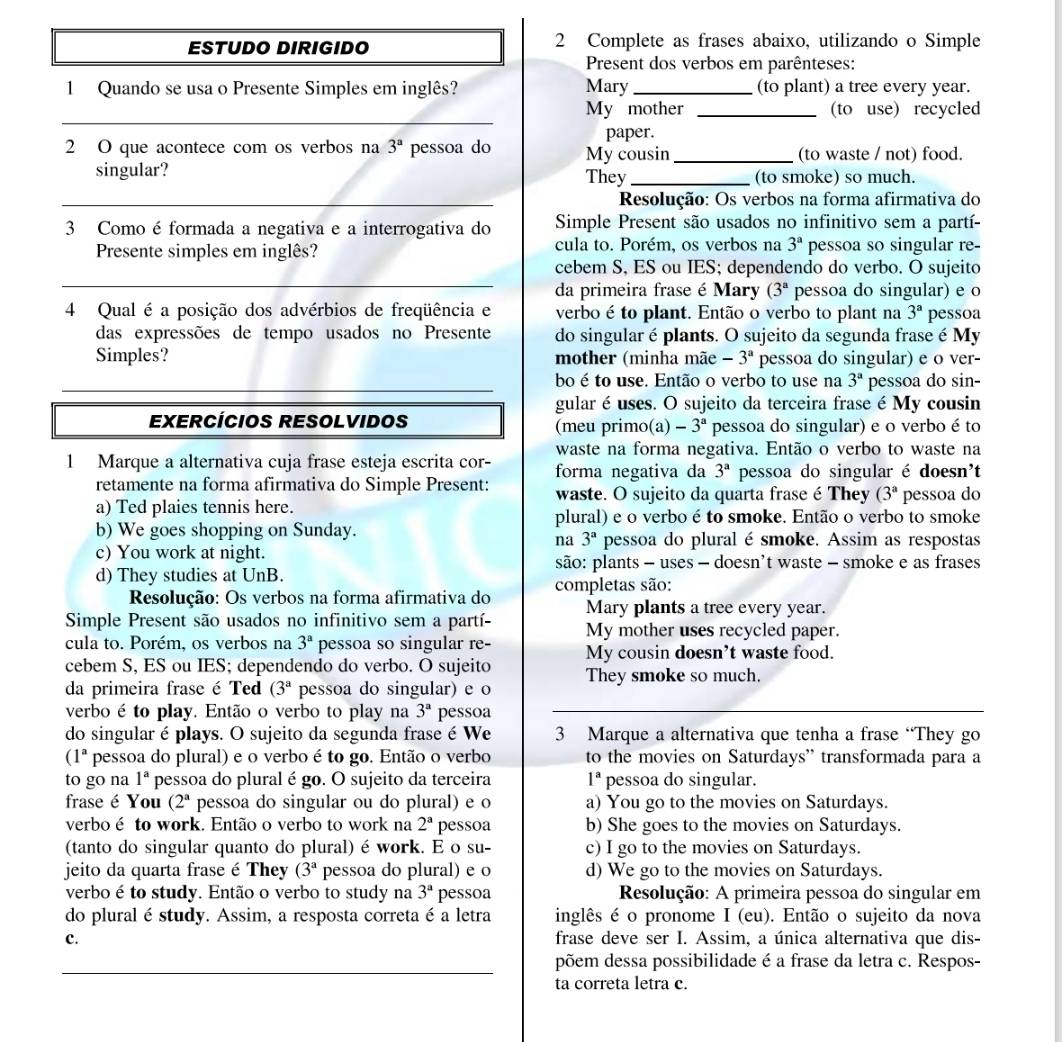ESTUDO DIRIGIDO 2 Complete as frases abaixo, utilizando o Simple
Present dos verbos em parênteses:
1 Quando se usa o Presente Simples em inglês? Mary _(to plant) a tree every year.
_
My mother _(to use) recycled
paper.
2 O que acontece com os verbos na 3^a pessoa do My cousin _(to waste / not) food.
singular? They_ (to smoke) so much.
_ Resolução: Os verbos na forma afirmativa do
3 Como é formada a negativa e a interrogativa do Simple Present são usados no infinitivo sem a partí-
Presente simples em inglês? cula to. Porém, os verbos na 3^a pessoa so singular re-
_
cebem S, ES ou IES; dependendo do verbo. O sujeito
da primeira frase é Mary (3^a pessoa do singular) e o
4 Qual é a posição dos advérbios de freqüência e verbo é to plant. Então o verbo to plant na 3^a pessoa
das expressões de tempo usados no Presente do singular é plants. O sujeito da segunda frase é My
Simples? mother (minha mãe -3^a pessoa do singular) e o ver-
_
_
bo é to use. Então o verbo to use na 3^a pessoa do sin-
gular é uses. O sujeito da terceira frase é My cousin
EXERCÍCIOS RESOLVIDOS (meu primo(a) -3^a pessoa do singular) e o verbo é to
waste na forma negativa. Então o verbo to waste na
1 Marque a alternativa cuja frase esteja escrita cor- forma negativa da 3^a pessoa do singular é doesn't
retamente na forma afirmativa do Simple Present: waste. O sujeito da quarta frase é They (3^a pessoa do
a) Ted plaies tennis here.
plural) e o verbo é to smoke. Então o verbo to smoke
b) We goes shopping on Sunday. pessoa do pluralé smoke. Assim as respostas
na 3^a
c) You work at night.
são: plants - uses - doesn't waste - smoke e as frases
d) They studies at UnB.
Resolução: Os verbos na forma afirmativa do completas são:
Mary plants a tree every year.
Simple Present são usados no infinitivo sem a partí My mother uses recycled paper.
cula to. Porém, os verbos na 3^a pessoa so singular re- My cousin doesn’t waste food.
cebem S, ES ou IES; dependendo do verbo. O sujeito They smoke so much.
da primeira frase é Ted (3^a pessoa do singular) e o
verbo é to play. Então o verbo to play na 3^a pessoa
do singular é plays. O sujeito da segunda frase é We 3 Marque a alternativa que tenha a frase “They go
( 1 a pessoa do plural) e o verbo é to go. Então o verbo to the movies on Saturdays' transformada para a
to go na 1^a pessoa do plural é go. O sujeito da terceira 1^a pessoa do singular.
frase é You (2^a pessoa do singular ou do plural) e o a) You go to the movies on Saturdays.
verboé to work. Então o verbo to work na 2^a pessoa b) She goes to the movies on Saturdays.
(tanto do singular quanto do plural) é work. E o su- c) I go to the movies on Saturdays.
jeito da quarta frase é They (3^a pessoa do plural) e o d) We go to the movies on Saturdays.
verbo é to study. Então o verbo to study na 3^a pessoa  Resolução: A primeira pessoa do singular em
do plural é study. Assim, a resposta correta é a letra inglês é o pronome I (eu). Então o sujeito da nova
c. frase deve ser I. Assim, a única alternativa que dis-
_
põem dessa possibilidade é a frase da letra c. Respos-
ta correta letra c.