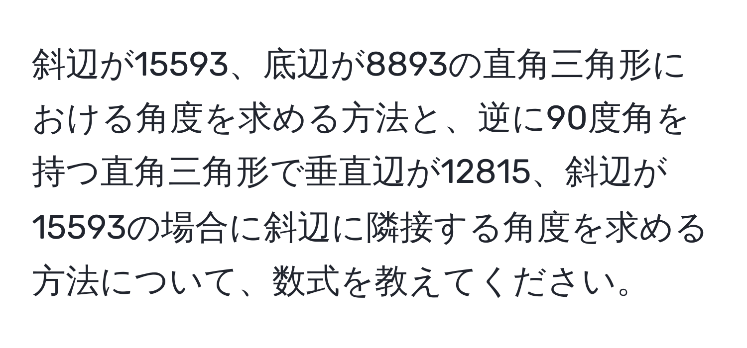 斜辺が15593、底辺が8893の直角三角形における角度を求める方法と、逆に90度角を持つ直角三角形で垂直辺が12815、斜辺が15593の場合に斜辺に隣接する角度を求める方法について、数式を教えてください。